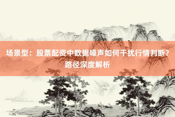 场景型：股票配资中数据噪声如何干扰行情判断？路径深度解析