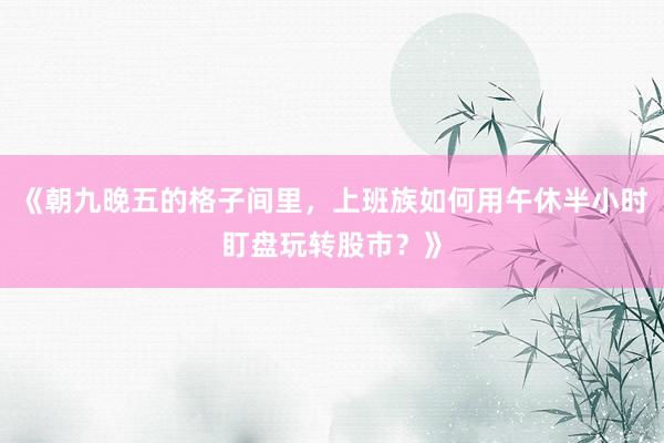 《朝九晚五的格子间里，上班族如何用午休半小时盯盘玩转股市？》