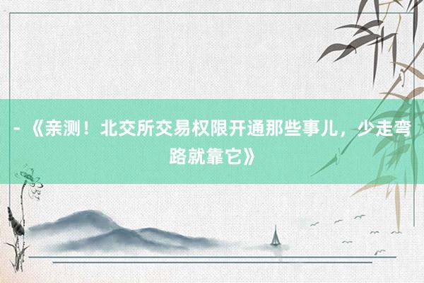 - 《亲测！北交所交易权限开通那些事儿，少走弯路就靠它》