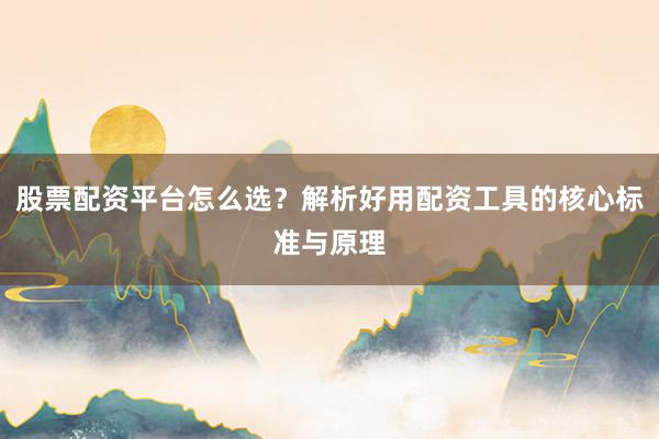 股票配资平台怎么选？解析好用配资工具的核心标准与原理