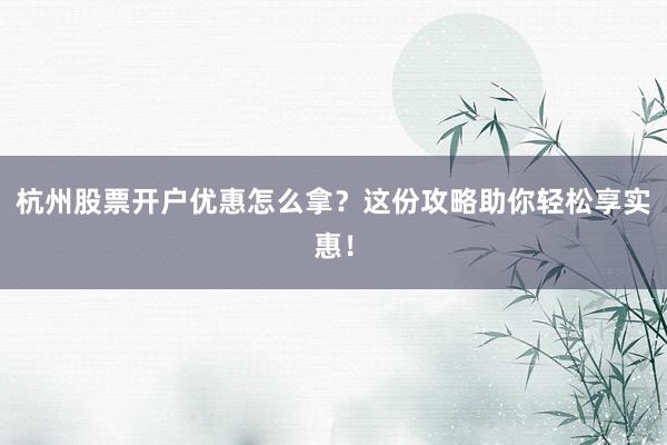 杭州股票开户优惠怎么拿？这份攻略助你轻松享实惠！