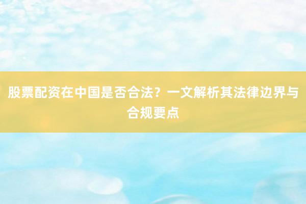 股票配资在中国是否合法？一文解析其法律边界与合规要点