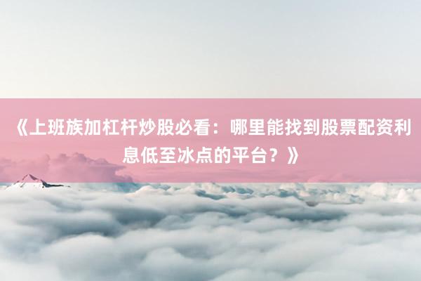 《上班族加杠杆炒股必看：哪里能找到股票配资利息低至冰点的平台？》