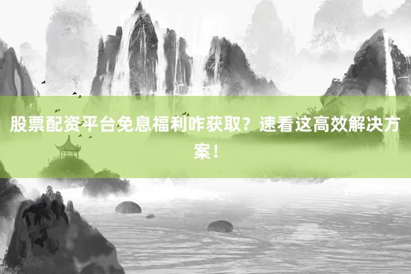 股票配资平台免息福利咋获取？速看这高效解决方案！