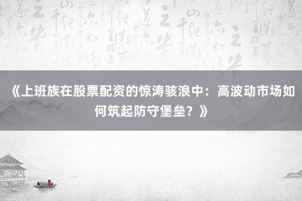 《上班族在股票配资的惊涛骇浪中：高波动市场如何筑起防守堡垒？》