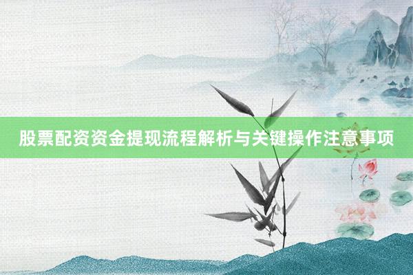 股票配资资金提现流程解析与关键操作注意事项