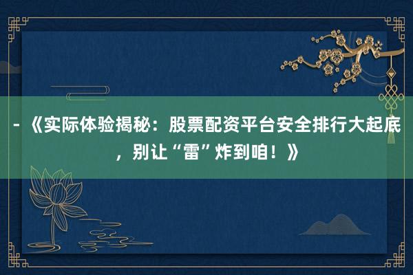 - 《实际体验揭秘：股票配资平台安全排行大起底，别让“雷”炸到咱！》