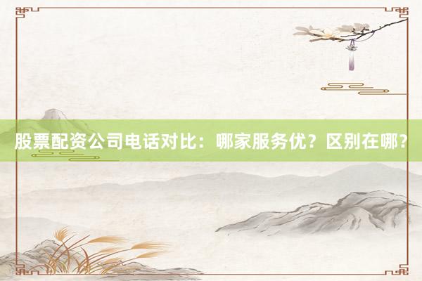 股票配资公司电话对比：哪家服务优？区别在哪？