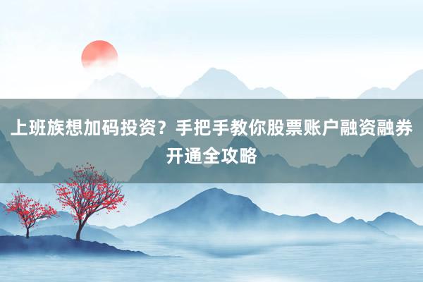 上班族想加码投资？手把手教你股票账户融资融券开通全攻略