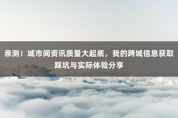 亲测！城市间资讯质量大起底，我的跨城信息获取踩坑与实际体验分享