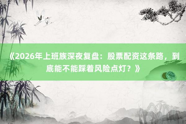 《2026年上班族深夜复盘：股票配资这条路，到底能不能踩着风险点灯？》