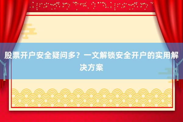 股票开户安全疑问多？一文解锁安全开户的实用解决方案
