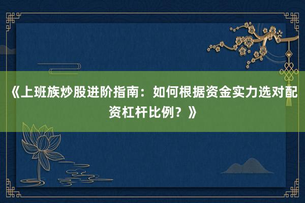 《上班族炒股进阶指南：如何根据资金实力选对配资杠杆比例？》