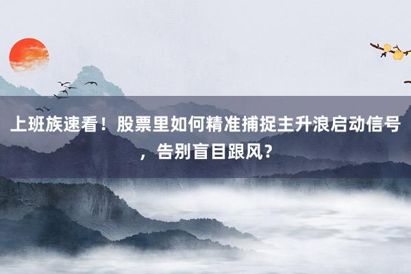 上班族速看！股票里如何精准捕捉主升浪启动信号，告别盲目跟风？