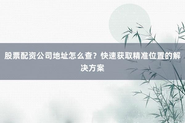 股票配资公司地址怎么查？快速获取精准位置的解决方案