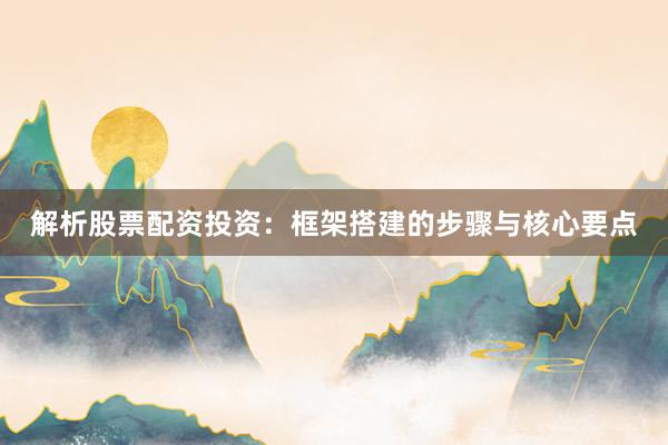 解析股票配资投资：框架搭建的步骤与核心要点