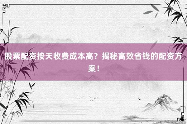 股票配资按天收费成本高？揭秘高效省钱的配资方案！