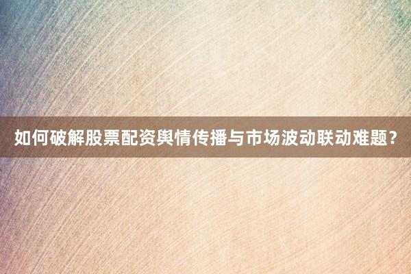 如何破解股票配资舆情传播与市场波动联动难题？