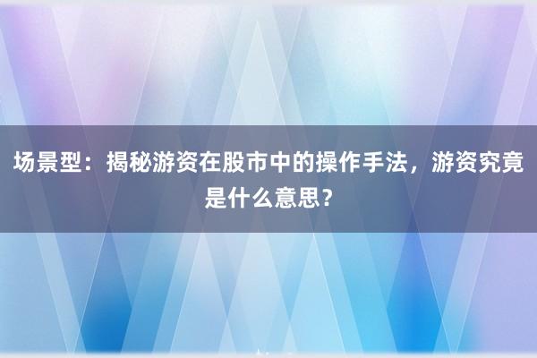 场景型：揭秘游资在股市中的操作手法，游资究竟是什么意思？