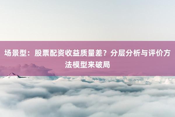 场景型：股票配资收益质量差？分层分析与评价方法模型来破局