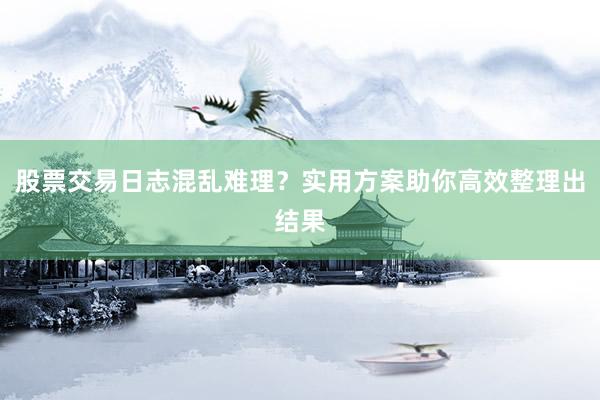 股票交易日志混乱难理？实用方案助你高效整理出结果