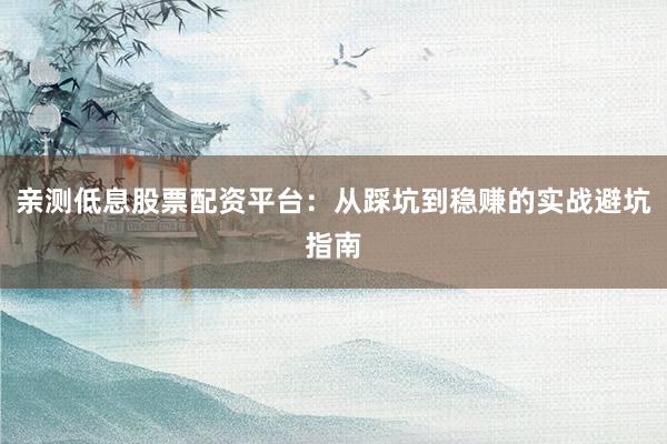 亲测低息股票配资平台：从踩坑到稳赚的实战避坑指南