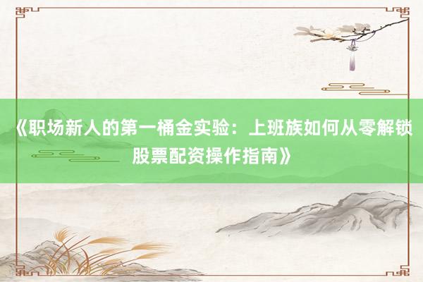 《职场新人的第一桶金实验：上班族如何从零解锁股票配资操作指南》
