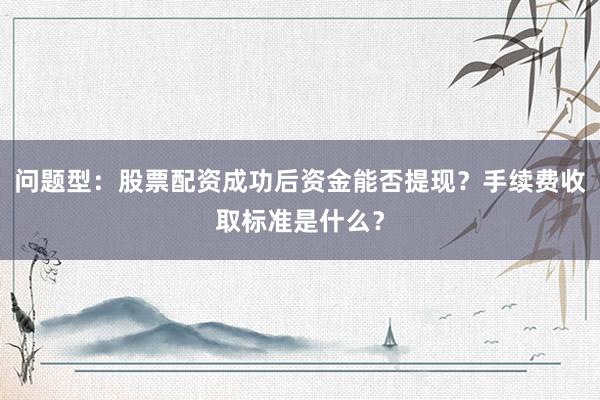 问题型：股票配资成功后资金能否提现？手续费收取标准是什么？
