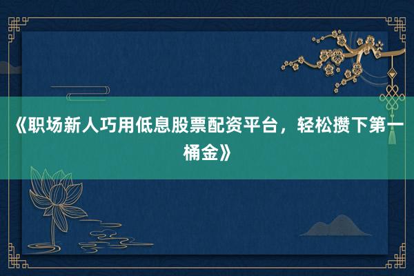 《职场新人巧用低息股票配资平台，轻松攒下第一桶金》