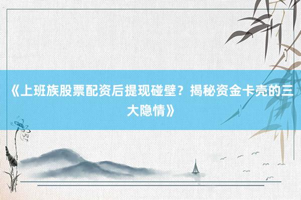 《上班族股票配资后提现碰壁？揭秘资金卡壳的三大隐情》