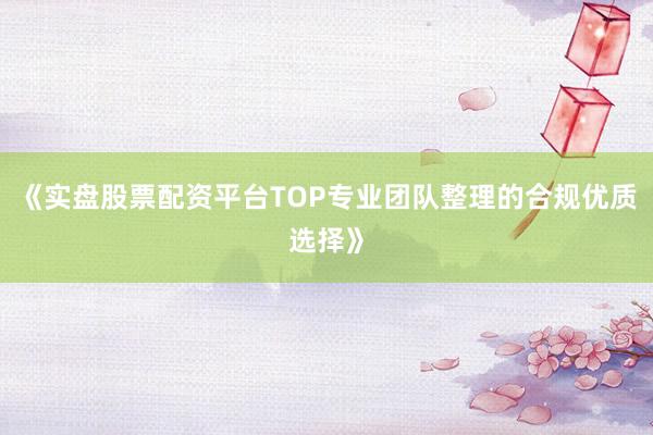 《实盘股票配资平台TOP专业团队整理的合规优质选择》