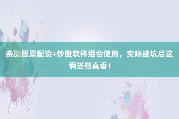 亲测股票配资+炒股软件组合使用，实际避坑后这俩搭档真香！