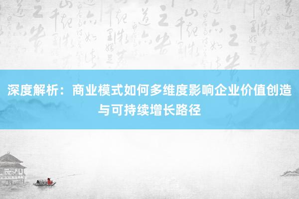 深度解析：商业模式如何多维度影响企业价值创造与可持续增长路径