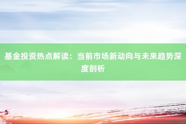 基金投资热点解读：当前市场新动向与未来趋势深度剖析