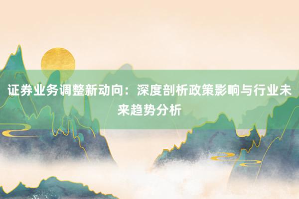 证券业务调整新动向：深度剖析政策影响与行业未来趋势分析