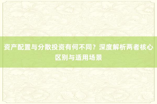 资产配置与分散投资有何不同？深度解析两者核心区别与适用场景