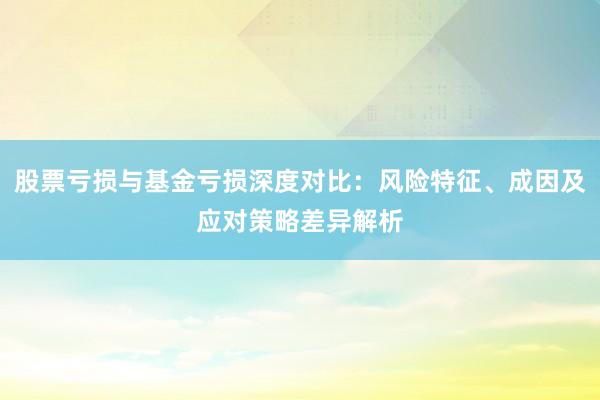 股票亏损与基金亏损深度对比：风险特征、成因及应对策略差异解析