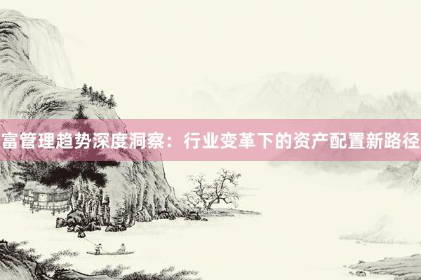 富管理趋势深度洞察：行业变革下的资产配置新路径