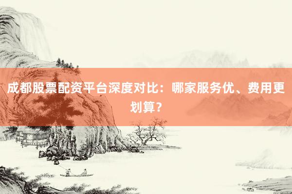 成都股票配资平台深度对比：哪家服务优、费用更划算？