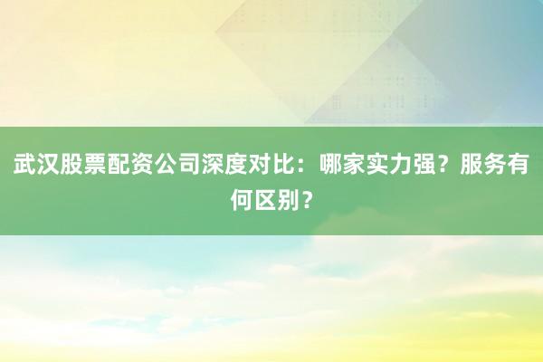 武汉股票配资公司深度对比：哪家实力强？服务有何区别？