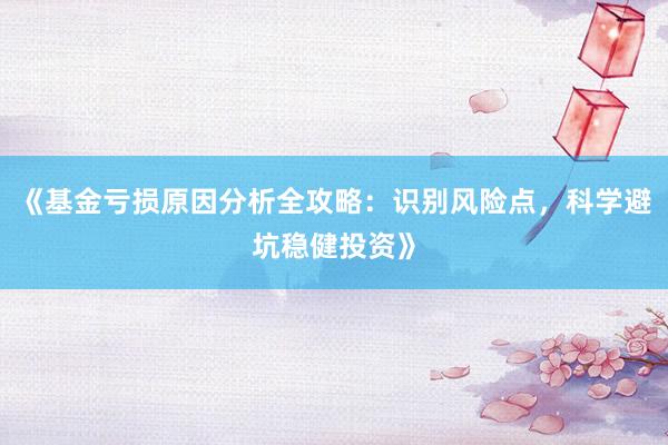 《基金亏损原因分析全攻略：识别风险点，科学避坑稳健投资》