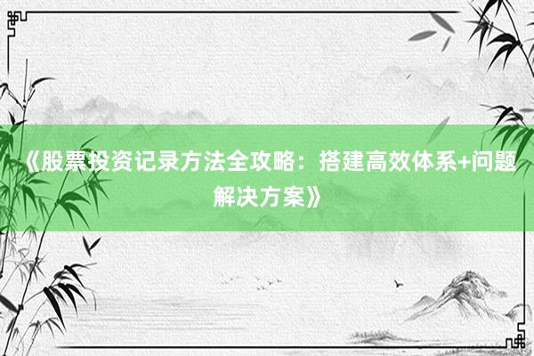 《股票投资记录方法全攻略：搭建高效体系+问题解决方案》