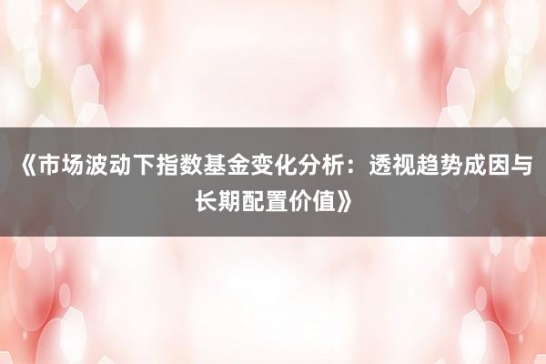 《市场波动下指数基金变化分析：透视趋势成因与长期配置价值》