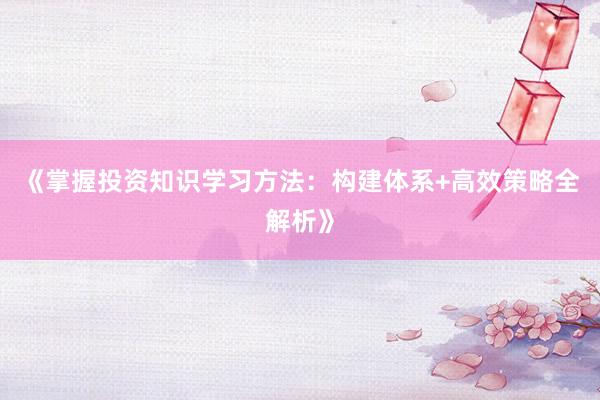 《掌握投资知识学习方法：构建体系+高效策略全解析》