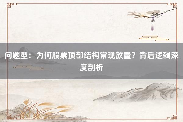 问题型：为何股票顶部结构常现放量？背后逻辑深度剖析