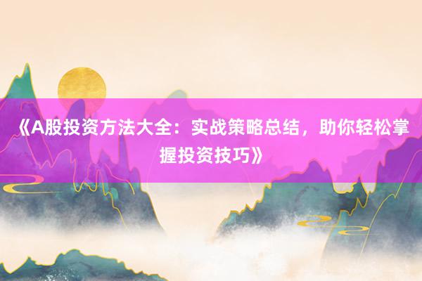 《A股投资方法大全：实战策略总结，助你轻松掌握投资技巧》