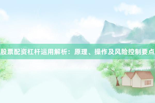 股票配资杠杆运用解析：原理、操作及风险控制要点