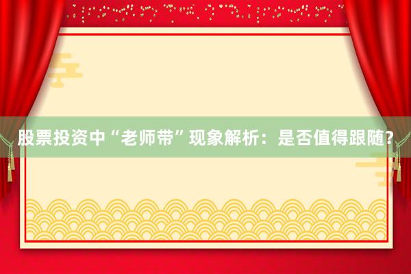 股票投资中“老师带”现象解析：是否值得跟随？