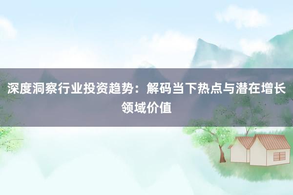 深度洞察行业投资趋势：解码当下热点与潜在增长领域价值