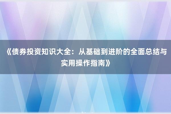 《债券投资知识大全：从基础到进阶的全面总结与实用操作指南》